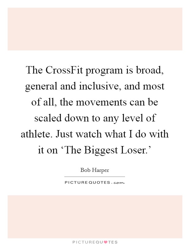 The CrossFit program is broad, general and inclusive, and most of all, the movements can be scaled down to any level of athlete. Just watch what I do with it on ‘The Biggest Loser.' Picture Quote #1