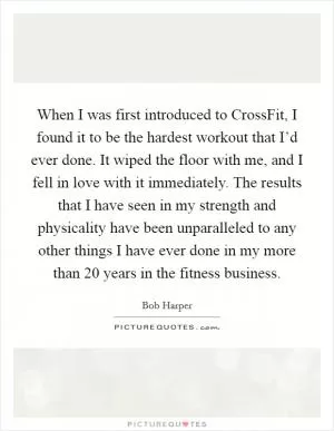 When I was first introduced to CrossFit, I found it to be the hardest workout that I’d ever done. It wiped the floor with me, and I fell in love with it immediately. The results that I have seen in my strength and physicality have been unparalleled to any other things I have ever done in my more than 20 years in the fitness business Picture Quote #1