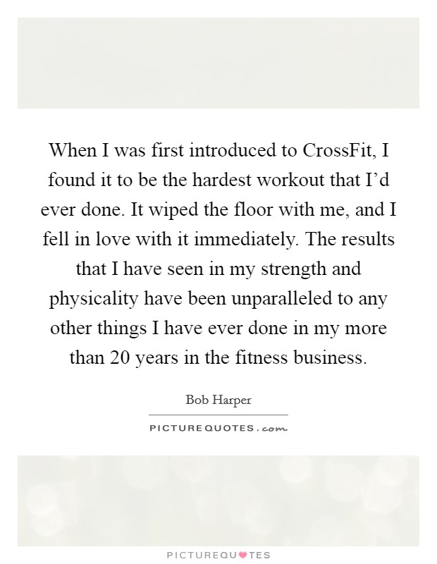 When I was first introduced to CrossFit, I found it to be the hardest workout that I'd ever done. It wiped the floor with me, and I fell in love with it immediately. The results that I have seen in my strength and physicality have been unparalleled to any other things I have ever done in my more than 20 years in the fitness business Picture Quote #1