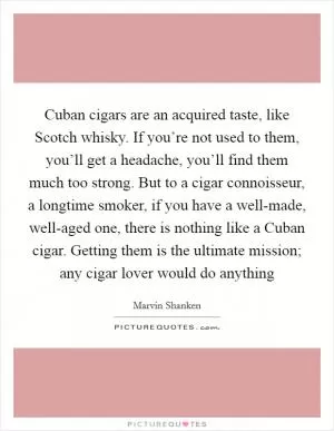 Cuban cigars are an acquired taste, like Scotch whisky. If you’re not used to them, you’ll get a headache, you’ll find them much too strong. But to a cigar connoisseur, a longtime smoker, if you have a well-made, well-aged one, there is nothing like a Cuban cigar. Getting them is the ultimate mission; any cigar lover would do anything Picture Quote #1