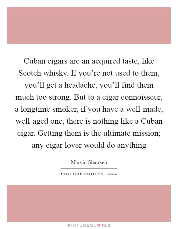Cuban cigars are an acquired taste, like Scotch whisky. If you're not used to them, you'll get a headache, you'll find them much too strong. But to a cigar connoisseur, a longtime smoker, if you have a well-made, well-aged one, there is nothing like a Cuban cigar. Getting them is the ultimate mission; any cigar lover would do anything Picture Quote #1