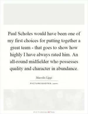 Paul Scholes would have been one of my first choices for putting together a great team - that goes to show how highly I have always rated him. An all-round midfielder who possesses quality and character in abundance Picture Quote #1