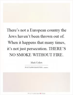 There’s not a European country the Jews haven’t been thrown out of. When it happens that many times, it’s not just persecution. THERE’S NO SMOKE WITHOUT FIRE Picture Quote #1