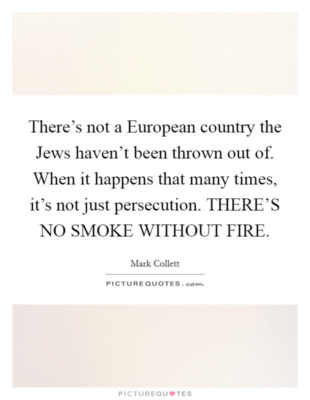 There's not a European country the Jews haven't been thrown out of. When it happens that many times, it's not just persecution. THERE'S NO SMOKE WITHOUT FIRE Picture Quote #1