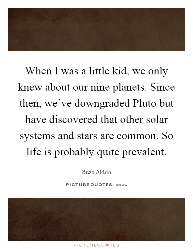 When I was a little kid, we only knew about our nine planets. Since then, we've downgraded Pluto but have discovered that other solar systems and stars are common. So life is probably quite prevalent Picture Quote #1
