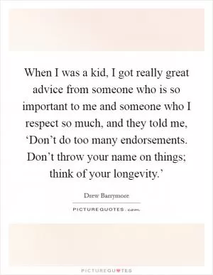 When I was a kid, I got really great advice from someone who is so important to me and someone who I respect so much, and they told me, ‘Don’t do too many endorsements. Don’t throw your name on things; think of your longevity.’ Picture Quote #1