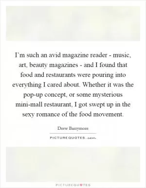 I’m such an avid magazine reader - music, art, beauty magazines - and I found that food and restaurants were pouring into everything I cared about. Whether it was the pop-up concept, or some mysterious mini-mall restaurant, I got swept up in the sexy romance of the food movement Picture Quote #1