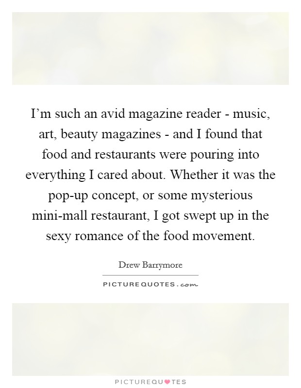 I'm such an avid magazine reader - music, art, beauty magazines - and I found that food and restaurants were pouring into everything I cared about. Whether it was the pop-up concept, or some mysterious mini-mall restaurant, I got swept up in the sexy romance of the food movement Picture Quote #1