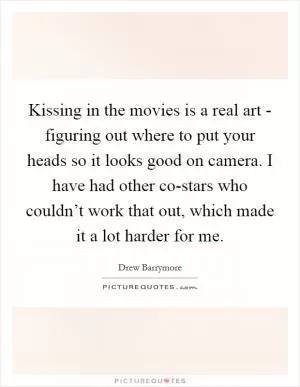 Kissing in the movies is a real art - figuring out where to put your heads so it looks good on camera. I have had other co-stars who couldn’t work that out, which made it a lot harder for me Picture Quote #1