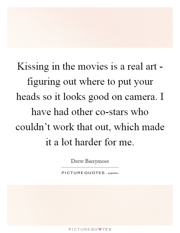 Kissing in the movies is a real art - figuring out where to put your heads so it looks good on camera. I have had other co-stars who couldn't work that out, which made it a lot harder for me Picture Quote #1
