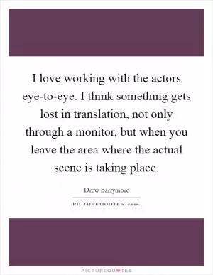 I love working with the actors eye-to-eye. I think something gets lost in translation, not only through a monitor, but when you leave the area where the actual scene is taking place Picture Quote #1