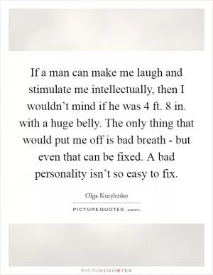 If a man can make me laugh and stimulate me intellectually, then I wouldn’t mind if he was 4 ft. 8 in. with a huge belly. The only thing that would put me off is bad breath - but even that can be fixed. A bad personality isn’t so easy to fix Picture Quote #1