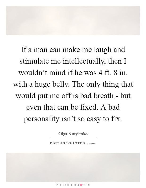 If a man can make me laugh and stimulate me intellectually, then I wouldn't mind if he was 4 ft. 8 in. with a huge belly. The only thing that would put me off is bad breath - but even that can be fixed. A bad personality isn't so easy to fix Picture Quote #1