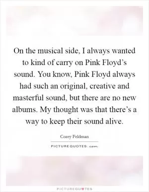 On the musical side, I always wanted to kind of carry on Pink Floyd’s sound. You know, Pink Floyd always had such an original, creative and masterful sound, but there are no new albums. My thought was that there’s a way to keep their sound alive Picture Quote #1