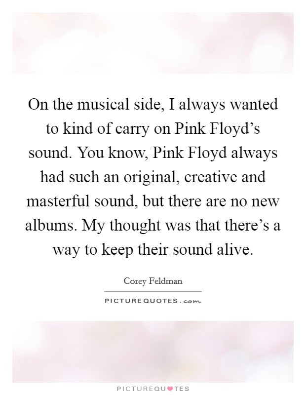 On the musical side, I always wanted to kind of carry on Pink Floyd's sound. You know, Pink Floyd always had such an original, creative and masterful sound, but there are no new albums. My thought was that there's a way to keep their sound alive Picture Quote #1