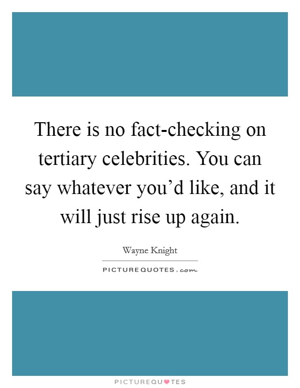 There is no fact-checking on tertiary celebrities. You can say whatever you'd like, and it will just rise up again Picture Quote #1