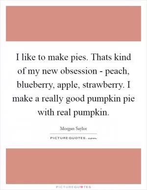 I like to make pies. Thats kind of my new obsession - peach, blueberry, apple, strawberry. I make a really good pumpkin pie with real pumpkin Picture Quote #1
