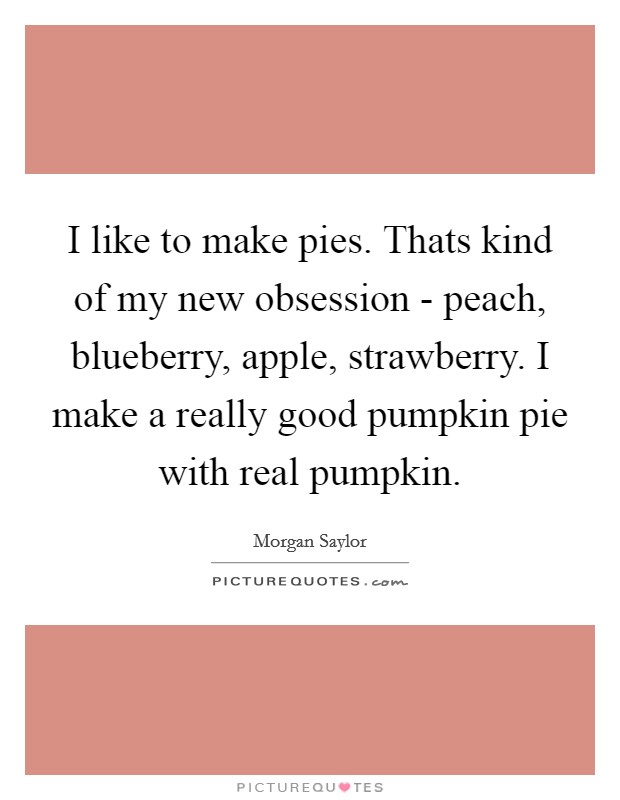 I like to make pies. Thats kind of my new obsession - peach, blueberry, apple, strawberry. I make a really good pumpkin pie with real pumpkin Picture Quote #1