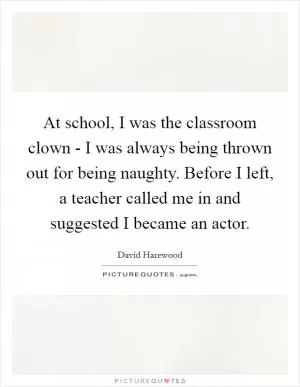 At school, I was the classroom clown - I was always being thrown out for being naughty. Before I left, a teacher called me in and suggested I became an actor Picture Quote #1