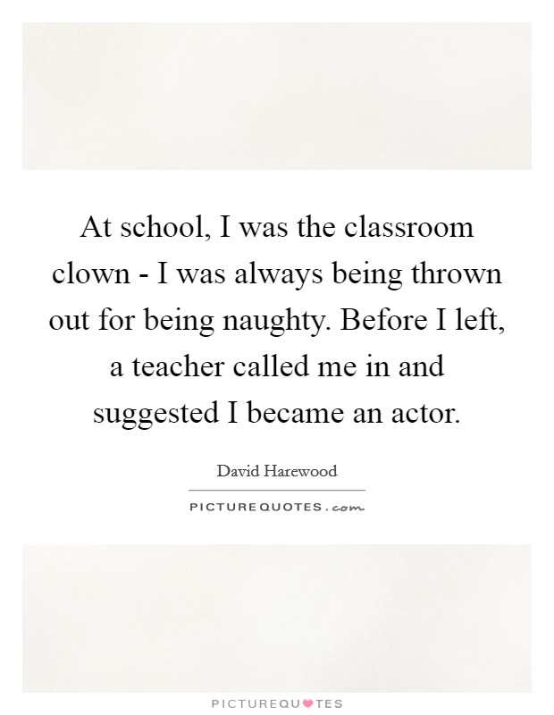 At school, I was the classroom clown - I was always being thrown out for being naughty. Before I left, a teacher called me in and suggested I became an actor Picture Quote #1