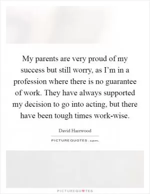 My parents are very proud of my success but still worry, as I’m in a profession where there is no guarantee of work. They have always supported my decision to go into acting, but there have been tough times work-wise Picture Quote #1
