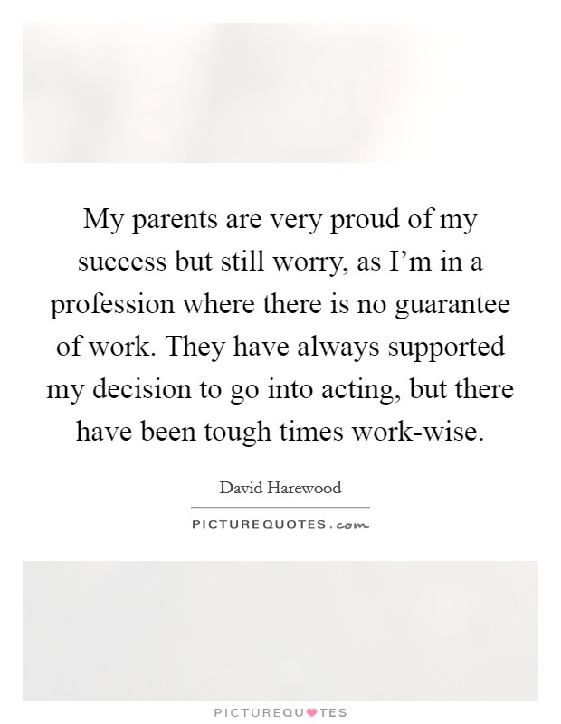 My parents are very proud of my success but still worry, as I'm in a profession where there is no guarantee of work. They have always supported my decision to go into acting, but there have been tough times work-wise Picture Quote #1
