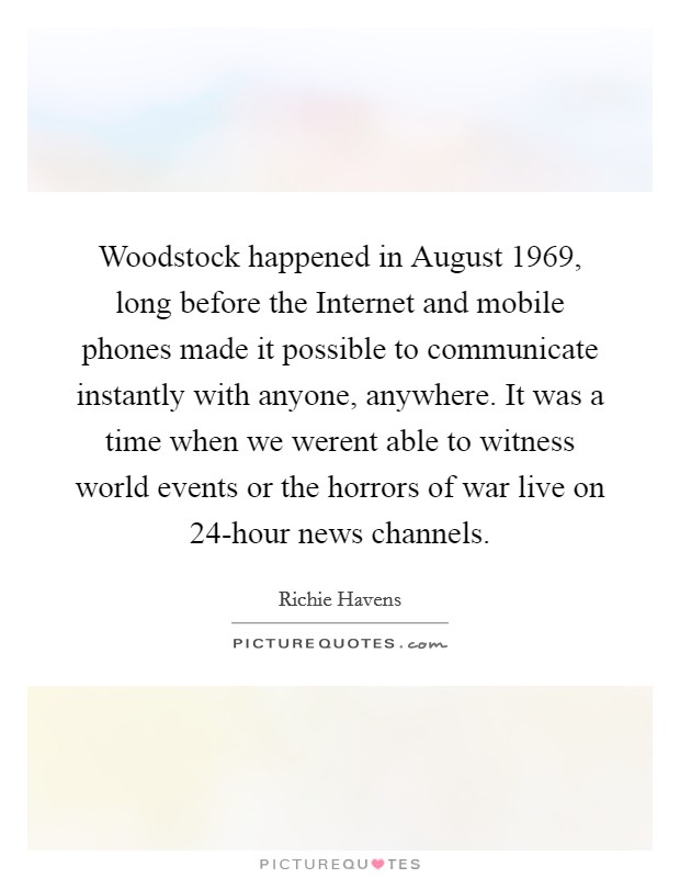 Woodstock happened in August 1969, long before the Internet and mobile phones made it possible to communicate instantly with anyone, anywhere. It was a time when we werent able to witness world events or the horrors of war live on 24-hour news channels Picture Quote #1