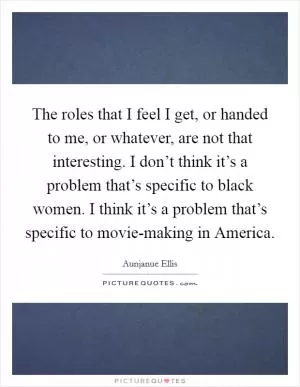 The roles that I feel I get, or handed to me, or whatever, are not that interesting. I don’t think it’s a problem that’s specific to black women. I think it’s a problem that’s specific to movie-making in America Picture Quote #1