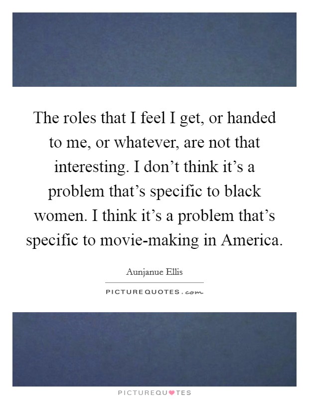 The roles that I feel I get, or handed to me, or whatever, are not that interesting. I don't think it's a problem that's specific to black women. I think it's a problem that's specific to movie-making in America Picture Quote #1