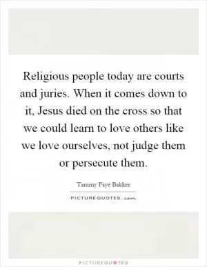 Religious people today are courts and juries. When it comes down to it, Jesus died on the cross so that we could learn to love others like we love ourselves, not judge them or persecute them Picture Quote #1