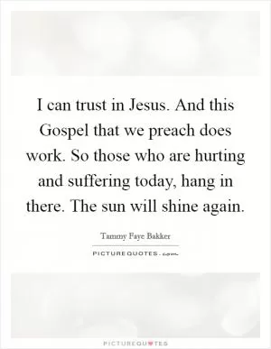 I can trust in Jesus. And this Gospel that we preach does work. So those who are hurting and suffering today, hang in there. The sun will shine again Picture Quote #1