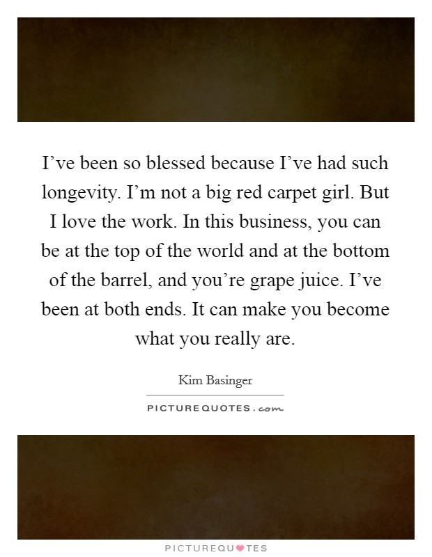 I've been so blessed because I've had such longevity. I'm not a big red carpet girl. But I love the work. In this business, you can be at the top of the world and at the bottom of the barrel, and you're grape juice. I've been at both ends. It can make you become what you really are Picture Quote #1
