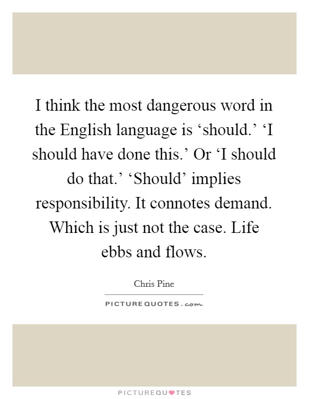 I think the most dangerous word in the English language is ‘should.' ‘I should have done this.' Or ‘I should do that.' ‘Should' implies responsibility. It connotes demand. Which is just not the case. Life ebbs and flows Picture Quote #1