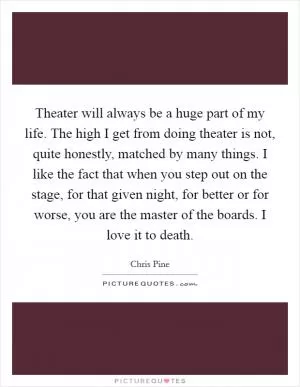 Theater will always be a huge part of my life. The high I get from doing theater is not, quite honestly, matched by many things. I like the fact that when you step out on the stage, for that given night, for better or for worse, you are the master of the boards. I love it to death Picture Quote #1