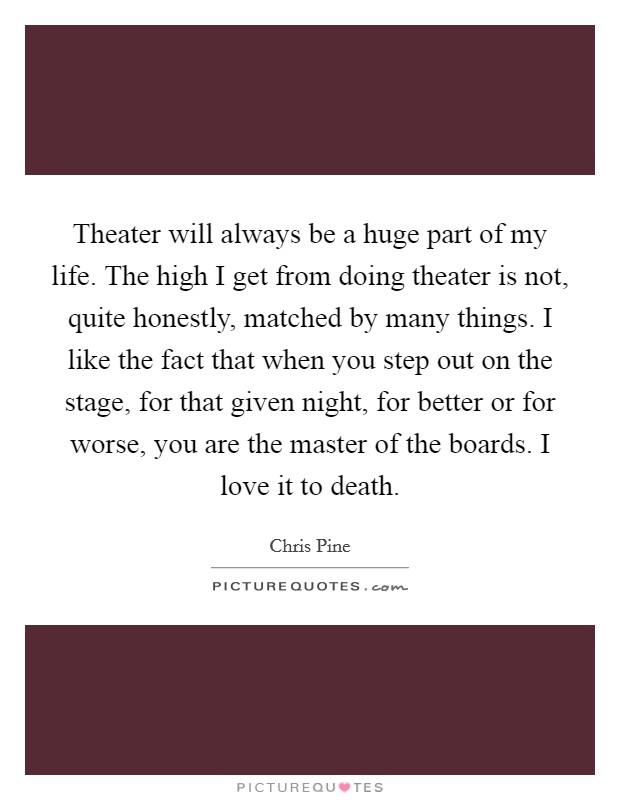 Theater will always be a huge part of my life. The high I get from doing theater is not, quite honestly, matched by many things. I like the fact that when you step out on the stage, for that given night, for better or for worse, you are the master of the boards. I love it to death Picture Quote #1