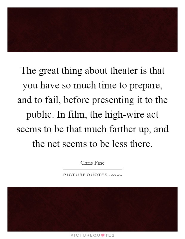 The great thing about theater is that you have so much time to prepare, and to fail, before presenting it to the public. In film, the high-wire act seems to be that much farther up, and the net seems to be less there Picture Quote #1