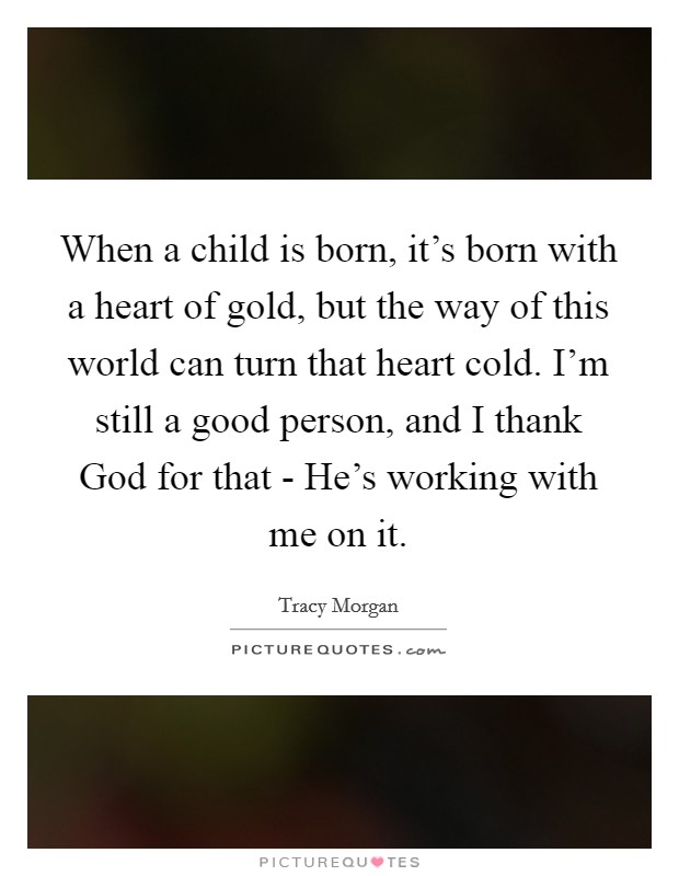 When a child is born, it's born with a heart of gold, but the way of this world can turn that heart cold. I'm still a good person, and I thank God for that - He's working with me on it Picture Quote #1