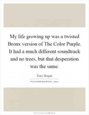 My life growing up was a twisted Bronx version of The Color Purple. It had a much different soundtrack and no trees, but that desperation was the same Picture Quote #1