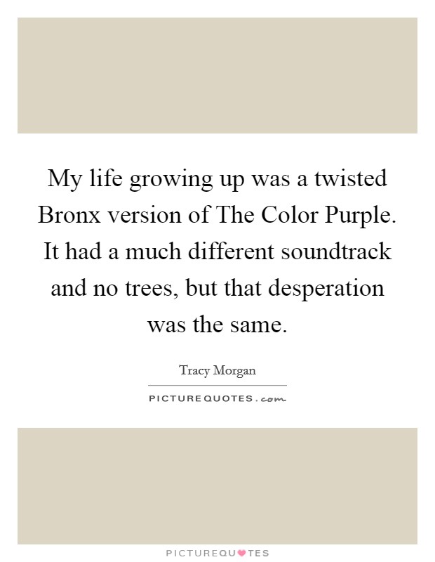 My life growing up was a twisted Bronx version of The Color Purple. It had a much different soundtrack and no trees, but that desperation was the same Picture Quote #1