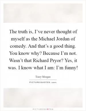 The truth is, I’ve never thought of myself as the Michael Jordan of comedy. And that’s a good thing. You know why? Because I’m not. Wasn’t that Richard Pryor? Yes, it was. I know what I am: I’m funny! Picture Quote #1