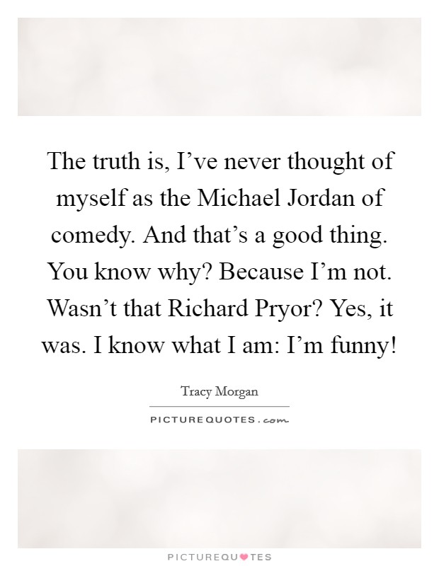 The truth is, I've never thought of myself as the Michael Jordan of comedy. And that's a good thing. You know why? Because I'm not. Wasn't that Richard Pryor? Yes, it was. I know what I am: I'm funny! Picture Quote #1