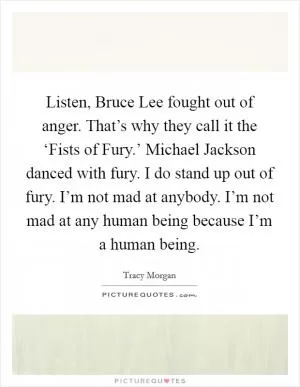 Listen, Bruce Lee fought out of anger. That’s why they call it the ‘Fists of Fury.’ Michael Jackson danced with fury. I do stand up out of fury. I’m not mad at anybody. I’m not mad at any human being because I’m a human being Picture Quote #1