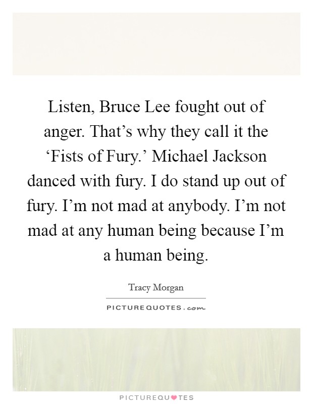 Listen, Bruce Lee fought out of anger. That's why they call it the ‘Fists of Fury.' Michael Jackson danced with fury. I do stand up out of fury. I'm not mad at anybody. I'm not mad at any human being because I'm a human being Picture Quote #1