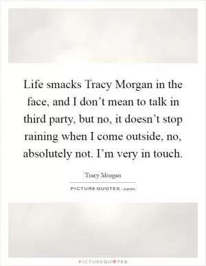 Life smacks Tracy Morgan in the face, and I don’t mean to talk in third party, but no, it doesn’t stop raining when I come outside, no, absolutely not. I’m very in touch Picture Quote #1