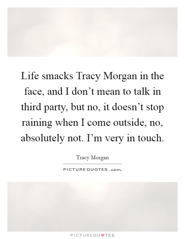 Life smacks Tracy Morgan in the face, and I don't mean to talk in third party, but no, it doesn't stop raining when I come outside, no, absolutely not. I'm very in touch Picture Quote #1