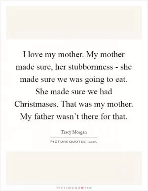 I love my mother. My mother made sure, her stubbornness - she made sure we was going to eat. She made sure we had Christmases. That was my mother. My father wasn’t there for that Picture Quote #1