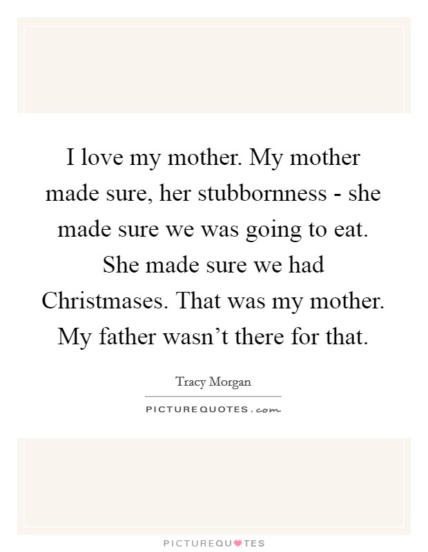 I love my mother. My mother made sure, her stubbornness - she made sure we was going to eat. She made sure we had Christmases. That was my mother. My father wasn't there for that Picture Quote #1