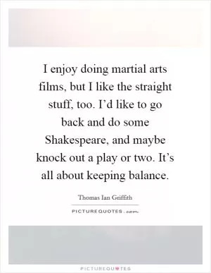 I enjoy doing martial arts films, but I like the straight stuff, too. I’d like to go back and do some Shakespeare, and maybe knock out a play or two. It’s all about keeping balance Picture Quote #1
