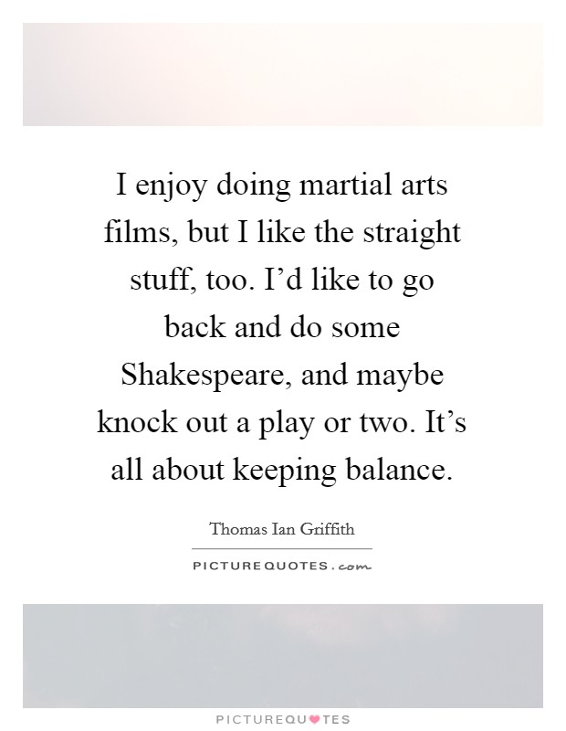 I enjoy doing martial arts films, but I like the straight stuff, too. I'd like to go back and do some Shakespeare, and maybe knock out a play or two. It's all about keeping balance Picture Quote #1