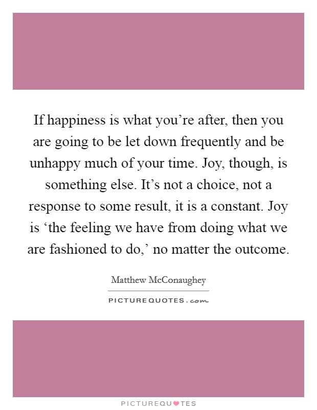 If happiness is what you're after, then you are going to be let down frequently and be unhappy much of your time. Joy, though, is something else. It's not a choice, not a response to some result, it is a constant. Joy is ‘the feeling we have from doing what we are fashioned to do,' no matter the outcome Picture Quote #1